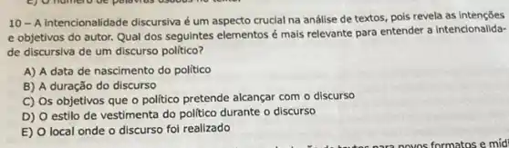 10- A intencionalidade discursiva é um aspecto crucial na análise de textos, pois revela as intenções
e objetivos do autor.Qual dos seguintes elementos é mais relevante para entender a intencionalida-
de discursiva de um discurso político?
A) A data de nascimento do politico
B) A duração do discurso
C) Os objetivos que o politico pretende alcançar com o discurso
D) O estilo de vestimenta do politico durante o discurso
E) O local onde o discurso fol realizado