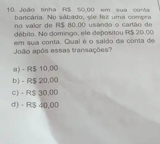 10. João tinha R 50,00 em sua conta
bancária. No sábado, ele fez uma compra
no valor de R 80,00 usando o cartão de
débito. No domingo, ele depositou R 20,00
em sua conta . Qual é o saldo da conta de
João após essas transações?
a) - R 10,00
b) - R 20,00
C) - R 30,00
d) - R 40,00