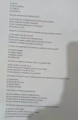A) 10 km
B) 200 a 2.000 km
C) 5.000 km
D) 35.786 km
9) O que caracteriza um satélite polar?
A) Ele orbita em um plano que passa pelos polos da Terra
B) Ele orbita em um plano equatorial
C) Ele é utilizado apenas para comunicação
D) Ele não se move
10)Qual é a principal função dos satélites de sensoriamento remoto?
A)Transmitir sinais de televisão
B)Monitorar a temperatura interna da Terra
C) Capturar imagens e dados sobre a superficie terrestre
D) Realizar mediçōes de pressão atmosférica
11) Qual dos seguintes é um exemplo de satélite de comunicação?
A) Satélite Landsat
B) Satélite Hubble
C) Satélite Intelsat
D) Satélite GPS
12) Como os satélites contribuem para a navegação GPS?
A) Eles medem a pressão do ar
B) Eles determinam a posição usando sinais de rádio
C) Eles observam a rotação da Terra
D) Eles calculam a temperatura da superficie
13) Qual é a órbita em que um satélite parece estar estacionário em relação à Terra?
A) Órbita baixa
B) Órbita geossincrona
C) Órbita elíptica
D) Órbita inclinada
14) O que é a constante gravitacional?
A) Uma medida da força de resistência do ar
B) Uma medida da força que atrai objetos um ao outro
C) Uma medida do tempo de queda de um objeto
D) Uma medida da temperatura em órbita
15) Qual dos seguintes é um beneficio do monitoramento por satélites?
A)Aumento da poluição
B) Melhora na previsão de desastres naturais
C)Diminuição da comunicação global
D)Aumento da temperatura global