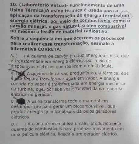 10. (Laboratório Virtual-Funcionamento de uma
Usina Térmica)A usina térmica é usada para a
aplicação da transformação de energia térmica(em
energia elétrica, por meio de combustiveis, como o
carvão mineral, o gás o óleo combustivel
ou mesmo a fissão de material radioativo.
Sobre a sequência em que ocorrem os processos
para realizar essa transformação, assinale a
alternativa CORRETA:
A. () A queima de carvão produz energia térmica , que
é transformada em energia elétrica por meio de
dispositivos elétricos que realizam o efeito Joule.
B. A queima do carvão produz-énergia térmica , que
é Sala-para transformar agua em vapor. A energia
contida no vapor é transformada em energia mecânica
na turbina, que, por sua vez ê convertida em energia
elétrica no gerador.
c	A usina transforma todo o material em
deéomposição para gerar um biocombustivel, que
produz energia quimica absorvida pelos geradores
elétricos.
D. () A usina térmica utiliza o calor produzido pela
queima de combustiveis para produzir movimento em