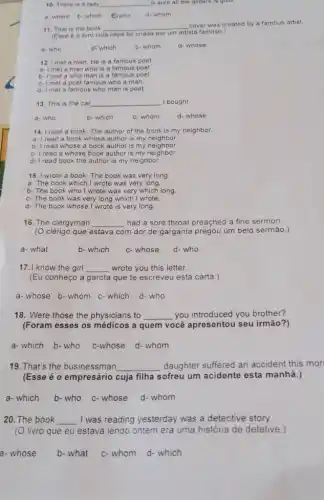 10. There is a lady __ is sure all the glitters is gold
a-where b-which C. who d- whom
11. That is the book __
cover was created by a famous artist.
(Esse é o livro cuja capa foi criada por um
artista famoso.)
a- who	b. which	c- whom d- whose
12. I met a man He is a famous poet
a- I met a man who is a famous poet.
b- Imet a who man is a famous poet
c- Imet a poet famous who a man.
d- Imet a famous who man is poet
13. This is the car __ I bought
b- which	c-whom	d- whose
a-who
14. I read a book The author of the book is my neighbor.
a- I read a book whose author is my neighbor.
b- I read whose a book author is my neighbor.
c- Iread a whose book author is my neighbor
d- I read book the author is my neighbor.
15. I wrote a book The book was very long
a- The book which I wrote was very long.
b- The book who I wrote was very which long.
c-The book was very long which I wrote.
d- The book whose I wrote is very long.
16. The clergyman __ had a sore throat preached a fine sermon.
(O clérigo que estava com m dor de garganta pregou um belo sermão.)
a- what
b-which c-whose d- who
17.I know the girl __ wrote you this letter.
(Eu conheço a garota que te escreveu esta carta.)
a-whose b-whom c-which d-who
18. Were those the physicians to __ you introduced you brother?
(Foram esses os médicos a quem você apresentou seu irmão?)
a- which b-who c-whose d- whom
19. That's the businessman __ daughter suffered an accident this mor
(Esse é o empresário cuja filha sofreu um acidente esta manhã.)
a- which b- who c- whose d- whom
20. The book __ I was reading yesterday was a detective story.
(O livro que eu estava lendo ontem era uma história de detetive.)
a-whose b- what c-whom d-which
