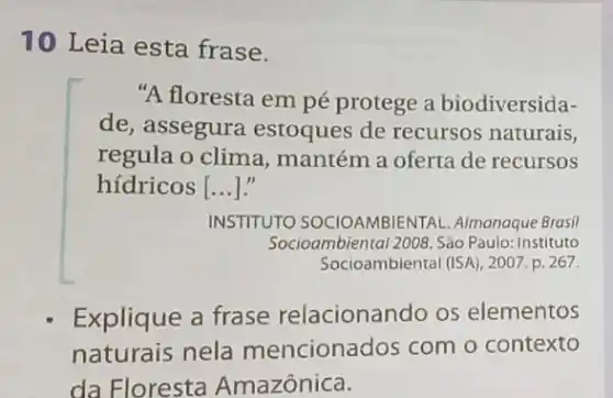 10 Leia esta frase.
"A floresta em pé protege a biodiversida-
de, assegura estoques de recursos naturais,
regula o clima , mantém a oferta de recursos
hídricos| __
INSTITUTO SOCIOAMBIENTAL Almanaque Brasil
Socioambiental 2008. Sáo Paulo: Instituto
Socioambiental (ISA), 2007.p. 267
Explique a frase relacionando os elementos
naturais nela mencionados com o contexto
da Floresta Amazônica.