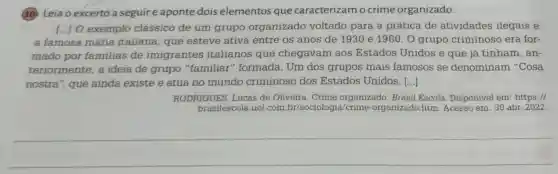 (10) Leia o excerto a seguire aponte dois elementos que caracterizam o crime organizado.
[...] O exemplo clássico de um grupo organizado voltado para a prática de atividades ilegais é
a famosa máfia italiana, que esteve ativa entre os anos de 1930 e 1960 . O grupo criminoso era for-
mado por familias de imigrantes italianos que chegavam aos Estados Unidos e que já tinham, an-
teriormente, a ideia de grupo "familiar" formada . Um dos grupos mais famosos se denominam "Cosa
nostra", que ainda existe e atua no mundo criminoso dos Estados Unidos. ()
RODRIGUES, Lucas de Oliveira. Crime organizado. Brasil Escola. Disponivel em :https://
brasilescola.uol.com ia/crime-organizado htm. Acesso em: 30 abr. 2022