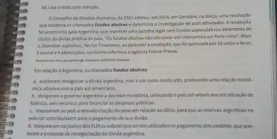 10. Leia o texto com atenção.
Conselho de Direitos Humanos da ONU adotou, em 2014, em Genebra na Suíça, uma resolução
que condena os chamados fundos abutres e determina a investigação de suas atividades. A resolução
foi promovida pela Argentina, que mantém uma batalha legal com fundos especulativos detentores de
títulos da dívida pública do país. "Os fundos abutres não vão parar até colocarmos um freio neles", disse
chanceler argentino Héctor Timerman, ao defender a resolução que foi aprovada por 33 votos a favor,
5 contra e 9 abstenções , conforme informou a agência France Presse.
Disponivel em: http://goo.gl/9eVmg8. Acesso em:26/09/2018. Adaptado.
Em relação à Argentina, os chamados fundos abutres:
a. aceitaram renegociar a divida argentina, mas a um custo muito alto praticando uma relação econô-
mica abusiva com o país sul-americano.
b. obrigaram o governo argentino a decretar moratória , colocando o país sul-americano em situação de
falência, sem recursos para financiar as despesas públicas.
c. impuseram ao país a desvalorização do peso em relação ao dólar, para que as reservas argentinas no
exterior contribuíssem para o pagamento de sua dívida.
d. bloquearam na justiça dos EUA os valores que seriam utilizados no pagamento dos credores, que acei-
taram a proposta de renegociação da dívida argentina.