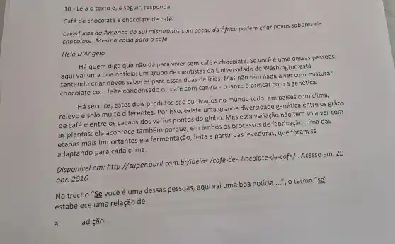 10 - Leia o texto e, a seguir, responda.
Café de chocolate e chocolate de café
Leveduras da América do Sul misturadas com cacau da África podem criar novos sabores de
chocolate.Mesma coisa parao café.
Helô D'Angelo
Há quem diga que não dá para viver sem café e chocolate Se você é uma dessas pessoas,
aqui vai uma boa notícia: um grupo de cientistas da Universidade de Washington está
tentando criar novos sabores para essas duas delícias Mas não tem nada a ver com misturar
chocolate com leite condensado ou café com canela - o lance é brincar com a genética.
Há séculos, estes dois produtos são cultivados no mundo todo, em países com clima,
relevo e solo muito diferentes Por isso, existe uma grande diversidade genética entre os grãos
de café e entre os cacaus dos vários pontos do globo. Mas essa variação não tem só a ver com
as plantas: ela acontece também porque, em ambos os processos de fabricação, uma das
etapas mais importantes é a fermentação, feita a partir das leveduras, que foram se
adaptando para cada clima.
Disponivel em http://super.abril.com.br/ideias /cafe-de-chocolate -de-cafe/. Acesso em:20
abr. 2016
No trecho "Se você é uma dessas pessoas , aqui vai uma boa notícia
__ ", o termo "se"
estabelece uma relação de
a.	adição.