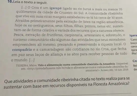 10. Leia o texto a seguir.
()
Croa é um igarapé ligado ao rio Juruá a mais ou menos 35
quilômetros da cidade de Cruzeiro do Sul. A comunidade ribeirinha
que vive em suas ricas margens estabeleceu-se lá há cerca de 30 anos.
Atraídos primeiramente pela extração de látex na região amazônica,
hoje os ex -seringueiros, seus filhos, filhas , primos, netos etc . susten-
tam-se de forma criativa e variada dos recursos que a natureza oferece.
Pesca, extração de frutíferas , carpintaria , artesanato e , sobretudo, o
turismo comunitário são algumas das atividades que seus moradores
empreendem ali mesmo, prezando e preservando a riqueza local. O
compadrio e a camaradagem são cotidianos no rio Croa, que fecha
em paz seus laços de aliança e se abre para receber pessoas de todo
mundo. ()
TEIXEIRA, Maíra. Vida e alimentação numa comunidade ribeirinha da Amazônia. Disponível
em: <http ://povodafloresta.com br/vida-e-alimentacao -numa-comunidade -ribeirinha-da-
amazonia/>. Acesso em 19 nov. 2019.
Que atividades a comunidade ribeirinha citada no texto realiza para se
sustentar com base em recursos disponíveis na Floresta Amazônica?