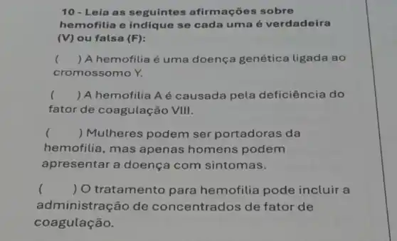 10 - Leia as seguintes afirmações sobre
hemofilia e indique se cada uma é verdadeira
(V) ou falsa (F)
() A hemofilia é uma doença genética ligada ao
cromossomo Y.
() A hemofilia A é causada pela deficiência do
fator de coagulação VIII.
() Mulheres podem ser portadoras da
hemofilia, mas apenas homens podem
apresentar a doença com sintomas.
() O tratamento para hemofilia pode incluir a
administração de concentra dos de fator de
coagulação.