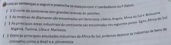 10 Leia as sentenças a seguire preencha os espaços com V (verdadeiro)ou F (falso).
) O norte do continente tem grandes reservas de petróleo.
( As reservas de diamante são encontradas em Serra Leoa , Libéria, Angola Africa do Sule Botsuana.
()
| As principais áreas industriais do continente são encontradas nos seguintes países Egito, Africa do Sul,
Nigéria, Tunísia , Libia e Marrocos.
()
Entre as principais atividades industriais da África do Sul , podemos destacar as indústrias de bens de
consumo , como a têxtil e a alimentícia.