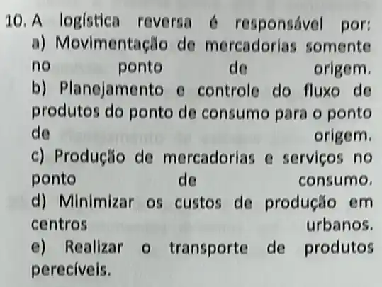 10. A logística reversa 6 responsável por:
a) Movimentação de mercadorias somente
no	ponto	de	origem.
b) Planejamento e controle do fluxo do
produtos do ponto de consumo para o ponto
de	origem.
c) Produção de mercadorias e servicos no
ponto	de	consumo.
d) Minimizar os custos de produção em
centros	urbanos.
e) Realizar 0 transporte de produtos
pereciveis.