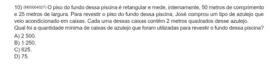 10) (M00064027) O piso do fundo dessa piscina é retangular e mede , internamente, 50 metros de comprimento
e 25 metros de largura. Para revestir o piso do fundo dessa piscina, José comprou um tipo de azulejo que
veio acondicionado em caixas. Cada uma dessas caixas contém 2 metros quadrados desse azulejo.
Qual foi a quantidade mínima de caixas de azulejo que foram utilizadas para revestir o fundo dessa piscina?
A) 2500.
B) 1250.
C) 625.
D) 75.