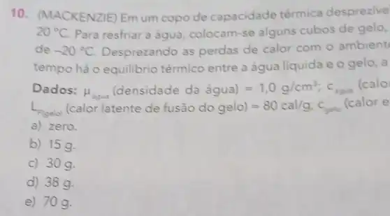 10 . (MACKENZIE) Em um copo de capacidade térmica desprezive
20^circ C Para resfriar a água, colocam -se alguns cubos de gelo,
de -20^circ C Desprezando as perdas de calor com 0 ambient
tempo há o equilibrio térmico entre a água líquida e o gelo, a
Dados: mu _(hgan)(densidadedahat (a)gua)=1,0g/cm^3;c_(bgan)
(calo
L_(F(gelo)) alor latente de fusaio do gelo)=80cal/g:^circ C
(calor e
a) zero.
b) 15 g.
c) 30 q.
d) 38g.
e) 70g.