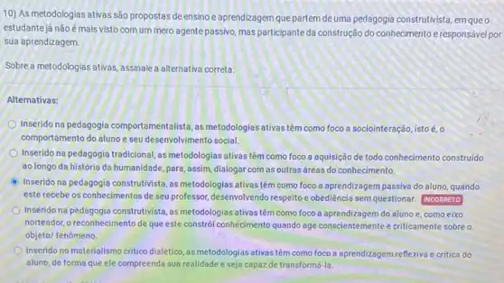 10) As metodologias ativas são propostas deensino e aprendizagem que partem de uma pedagogia construtivista em queo
estudante já não émais visto com um mero agente passivo,mas participante da construção do conhecimento eresponsáve por
sua aprendizagem.
Sobre a metodologias ativas assinale a alternativa correta:
Alternativas:
Inserido na pedagogia comportamentalista, as metodologias ativas têm como foco a sociointeração, istoé,o
comportamento do aluno e seu desenvolvimento social.
Inserido na pedagogia tradicional as metodologias ativas têm como foco a aquisição de todo conhecimento construido
ao longo da história da humanidade, para, assim dialogar com as outras áreas do conhecimento.
C
Inserido na pedagogia construtivista ,as metodologias ativas têm como foco a aprendizagem passiva do aluno, quando
este recebe os conhecimentos de seu professor, desenvolvendo respeitoe obediência sem questionar INCORRETO
Inserido na pedagogia construtivista ,as metodologias ativas têm como foco a aprendizagem do aluno e, como eixo
norteador, o reconhecimento de que este constrói conhecimento quando age conscientemente e criticamente sobre o
objeto/ fenômeno
Inserido no materialismo critico dialético, as metodologias ativas têm como foco a aprendizagem reflexiva e critica do
aluno, de forma que ele compreenda sua realidade e seja capaz de transformá-la.