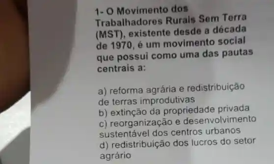 1.0 Movimento dos
T rabalhadores Rurais Sem Terra
(MST ), existente desde a década
de 1970, é um movimento social
que possui como uma das pautas
centrais a:
a) reforma agrária e redistribuição
de terras improdutivas
b) extinção da propriedade privada
C)reorganizaç ao e desenvolvimento
sustentável dos centros urbanos
d)redistribuição dos lucros do setor
agrário