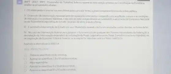 10. (MPT -2017-MPT -Procurador do Trabalho)Sobre o regime da intervenção previsto na Constituição da República,
analise as proposições abaixo:
1- O Estado poderá intervir em seus Municipios para pôr termo a grave comprometimento da ordem pública.
II-Odecreto de intervenção necessariamente nomeará o interventore especificará a amplitude, 0 prazo e as condições
de execução. Em hipótese, o decreto de intervenção deverá ser submetido à apreciação do Congresso Nacional
ou da Assembleia Legislativa do Estado, no prazo de vinte e quatro horas.
III - E possivel a intervenção do Estado em seus Municipios quando não forem prestadas contas devidas.na forma da lei.
IV-No caso de intervenção federal para garantir o livre exercicio de qualquer dos Poderes nas unidades da Federação, a
decretação da intervenção dependerá de solicitação do Poder Legislativo ou do Poder Executivo coacto ou impedido, ou
de requisição do Supremo Tribunal Federal, se a coação for exercida contra o Poder Judiciário.
Assinale a alternativa CORRETA:
(Ref: 202407453709)
Todas as assertivas estão corretas
Apenas as assertivas I, IIe IV estão corretas.
Não respondida.
Apenas as assertivas Ile III estão corretas.
Apenas as assertivas III e IV estão corretas.