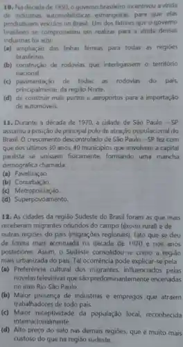 10. Na década de 1950, o governo brasileiro incentivou a vinda
de indústrias automobilisticas estrangeiras, para que elas
produzissem veículos no Brasil. Um dos fatores que o governo
brasileiro se comprometeu em realizar para a vinda dessas
indústrias foi a(o):
(a) ampliação das linhas férreas para todas as regioes
brasileiras.
(b) construção de rodovias que interligassem o território
nacional.
(c) pavimentação de todas as rodovias do pais,
principalmente, da região Norte.
(d) de construir mais portos e aeroportos para a importação
de automóveis.
11. Durante a década de 1970, a cidade de São Paulo - SP
assumiu a posição de principal polo de atração populacional do
Brasil. O crescimento descontrolado de São Paulo-SP fez com
que nos últimos 30 anos, 40 municípios que envolvem a capital
paulista se unissem fisicamente formando uma mancha
demográfica chamada:
(a) Favelização.
(b) Conurbação.
(c) Metropolização.
(d)Superpovoamento.
12. As cidades da região Sudeste do Brasil foram as que mais
receberam migrantes oriundos do campo (êxodo rural) e de
outras regiōes do país (migrações regionais), fato que se deu
de forma mais acentuada na década de 1970 e nos anos
posteriores. Assim, o Sudeste consolidou -se como a região
mais urbanizada do país. Tal ocorrência pode explicar-se pela
(a) Preferência cultural dos migrantes influenciados pelas
novelas televisivas que são predominantemente encenadas
no eixo Rio-Sǎo Paulo.
(b) Maior presença de indústrias e empregos que atraem
trabalhadores de todo país.
(c) Maior receptividade da população local,reconhecida
internacionalmente.
(d) Alto preço do solo nas demais regiōes, que é muito mais
custoso do que na região sudeste.