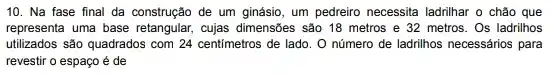 10. Na fase final đa construção de um ginásio, um pedreiro necessita ladrilhar o chão que
representa uma base retangular,cujas dimensões são 18 metros e 32 metros . Os ladrilhos
utilizados são quadrados com 24 centimetros de lado . O número de ladrilhos necessários para
revestir o espaço é de