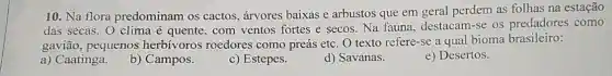 10. Na flora predominam os cactos árvores baixas e arbustos que em geral perdem as folhas na estação
das secas. O clima é quente, com ventos fortes e secos. Na fauna, destacam-se os predadores como
gavião, pequenos herbívoros roedores como preás etc. O texto refere-se a qual bioma brasileiro:
a) Caatinga.
b) Campos.
c) Estepes
d) Savanas.
e) Desertos.