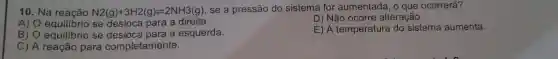 10. Na reacão N2(g)+3H2(g)leftharpoons 2NH3(g) se a pressão do sistema for aumentada, o que ocorrerá?
A) O equilibrio se para a direita.
D) Não ocorre alteração.
B) 0 se a esquerda.
E) A temperatura do sistema aumenta.
C) A reação para completamente.