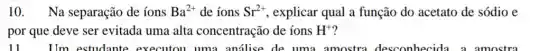 10. Na separação de íons Ba^2+ de ions Sr^2+ explicar qual a função do acetato de sódio e
por que deve ser evitada uma alta concentração de íons H^+ ?
11	I'm estudante executou uma análise de uma amostra desconhecida a amostra