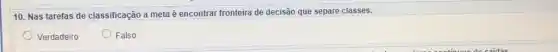 10. Nas tarefas de classificação a meta é encontrar fronteira de decisão que separe classes.
Verdadeiro
Falso