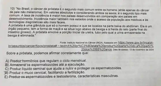 10) "No Brasil, o câncer de próstata é o segundo mais comum entre os homens (atrás apenas do câncer
de pele não melanoma)Em valores absolutos e ambos os sexos, é o segundo tipo mais
comum. A taxa de incidência é maior nos bus a considerando amb comparação aos países em
desenv olvimento. Incidência maior também nos estados onde o acesso da população aos médicos e às
tecnologias diagnósticas são mais fáceis.
A próstata é uma glândula que só o homem possui e que se localiza na parte baixa do abdômen. Ela é um
órgão pequeno, tem a forma de maçã e se situa logo abaixo da bexiga e à frente do reto (parte final do
intestino grosso). A próstata envolve a porção inicial da uretra, tubo pelo qual a urina armazenada na
bexiga é eliminada:
Fonte: Instituto Nacional do Câncer (INCA). Acessado em:https://www.gov.brinca/pt-
briassuntos/cancer/tipos/prostatat -feelth-Blackyard.C.934453aaa5877gcondin&502parters/223b335152banarth"
20dos% 2065% 20anos Data de acesso: 13 de novembro de 2024
Sobre a próstata, podemos afirmar corretamente que:
A) Rroduz hormônios que o ciclo menstrual.
B) Armazena os espermatozoides até a ejaculação.
C) Produz liquido seminal que ajuda a nutrir e proteger os espermatozoides.
B) Produz o muco facilitando a fertilizáção.
E) Produz-os espermatozoides e testosterona, características masculinas.