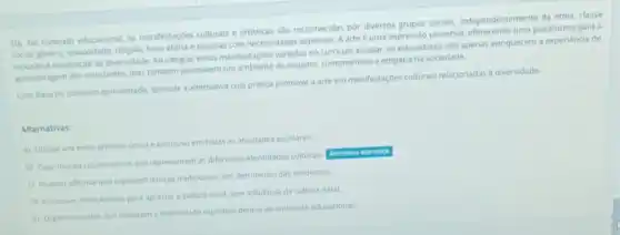 10) No contexto educacional as manifestaróes culturais e artisticas sao reconhecidas por diversos grupos socials independentemente da etria, classe
social, genero, sexualidade, religiao faixa ethria e pessoas com necessidades especials. A arte uma expressão universal plataforma para a
e celebração da diversidade Ao integrar essas manifestarbes variadas no curriculo escolar os educadores nào apenas enriquecem a experiencia de
aprendizagem dos estudantes, mas também promovem um ambiente de respeito, compreensalo e empatia na sociedade.
Com base no contexto apresentado, assinale a alternativa cup pratica promove a arte em manfestaçbes culturals relacionadas a diversidade.
Alternativas:
a) Utilizar um estilo artistico unico e exclusivo em todas as atividades escolares.
b) Crar murais colaborativos que representem as differentes identidades culturals
c) Realizar oficinas que explorem danças tradicionals, em detrimento das modernas.
d) Promover intercimbios para apreciar a cultura local, sem influencia da cultura natal
e) Organizar cultos que celebram a diversidade espintua dentro do ambiente educacional