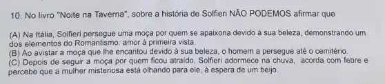 10. No livro "Noite na Taverna", sobre a história de Solfieri NĂO PODEMOS afirmar que
(A) Na Itália, Solfieri persegue uma moça por quem se apaixona devido à sua beleza, demonstrando um
dos elementos do Romantismo: amor à primeira vista.
(B) Ao avistar a moça que Ihe encantou devido à sua beleza , o homem a persegue até o cemitério.
(C) Depois de seguir a moça por quem ficou atraido , Solfieri adormece na chuva , acorda com febre e
percebe que a mulher misteriosa está olhando para ele, à espera de um beijo.