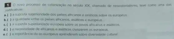 10 novo processo de colonização no século XIX, chamado de neocolonialismo, teve como uma das
justificativas:
a suposta superioridade dos paises africanos e asiáticos sobre os europeus.
a igualdade entre os países africanos, asiáticos e europeus.
() a suposta superioridade europeia sobre os povos africanos e asiáticos.
() a necessidade de africanos e asiáticos civilizarem os europeus.
() a importância de os europeus aprenderem sobre diversidade cultural.