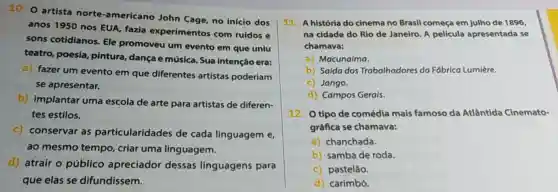 10. O artista norte-americano John Cage, no início dos
anos 1950 nos EUA, fazia experimentos com ruídos e
sons cotidianos Ele promoveu um evento em que uniu
teatro, poesia pintura, dança e música. Sua intenção era:
a) fazer um evento em que diferentes artistas poderiam
se apresentar.
b) implantar uma escola de arte para artistas de diferen-
tes estilos.
c) conservar as particularidades de cada linguagem e
ao mesmo tempo criar uma linguagem.
d) atrair o público apreciador dessas linguagens para
que elas se difundissem.
11. A história do cinema no Brasil começa em julho de 1896,
na cidade do Rio de Janeiro. A película apresentada se
chamava:
a) Macunaíma.
b) Saída dos Trabalhadores da Fábrica Lumière.
c) Jango.
d) Campos Gerais.
12. O tipo de comédia mais famoso da Atlântida Cinemato-
gráfica se chamava:
a) chanchada.
b) samba de roda.
c) pastelão.
d) carimbó.