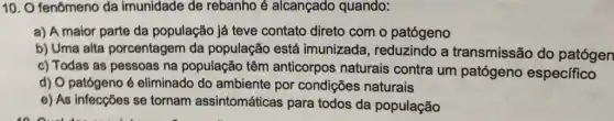 10. O fenômeno da imunidade de rebanho é alcançado quando:
a) A maior parte da população já teve contato direto com o patógeno
b) Uma alta porcentagem da população está imunizada, reduzindo a transmissão do patógen
c) Todas as pessoas na população têm anticorpos naturais contra um patógeno específico
d) O patógeno é eliminado do ambiente por condições naturais
e) As infecções se tornam assintomáticas para todos da população