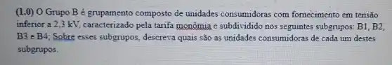 (1.0) O Grupo B é grupamento composto de unidades consumidoras com fornecimento em tensão
inferior a 2,3 kV.caracterizado pela tarifa monômia e subdividido nos seguintes subgrupos : B1, B2,
B3 e B4; Sobre esses subgrupos, descreva quais são as unidades consumidoras de cada um destes
subgrupos.