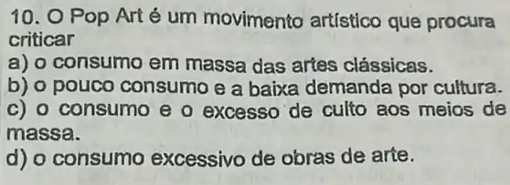 10. O Pop Art é um movimento artístico que procura
criticar
a) o consumo em massa das artes clássicas.
b) o pouco consumo e a baixa demanda por cultura.
c) o consumo e o excesso de culto aos meios de
massa.
d) o consumo excessivo de obras de arte.