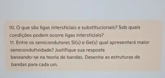 10. O que são ligas intersticiais e substitucion ais? Sob quais
condições podem ocorre ligas intersticiais?
11. Entre os semiconduto res Si(s) e Ge(s) qual apresentará maior
semicondutividade?Justifique sua resposta
baseando-se na teoria de bandas Desenhe as estruturas de
bandas para cada um.