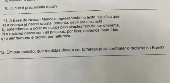 10. O que é preconceito racial?
11. A frase de Nelson Mandela, apresentada no texto, significa que
a) a criança já nasce racista, portanto, deve ser ensinada.
b) aprendemos a odiar os outros pelo simples fato de ser diferente.
c) o racismo nasce com as pessoas, por isso devemos instrui-las.
d) o ser humano é racista por natureza.
12. Em sua opinião que medidas devem ser tomadas para combater o racismo no Brasil?