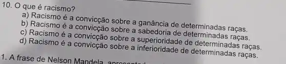 10. O que é racismo?
a) Racismoé a convicção sobre a ganância de determinadas raças.
b) Racismo é a sobre a sabedona de dereminadas racas.
c) Racismo é a convicção sobre a superioridade de raças.
d) Racismo é a convicção sobre a de determinadas raças.