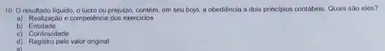 10. O resultado líquido , o lucro ou prejuízo , contém, em seu bojo a obediência a dois princípios contábeis Quais são eles?
a) Realização e competência dos exercicios
b)Entidade
c) Continuidade
d) Registro pelo valor original