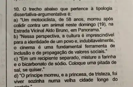 10. O trecho abaixo que pertence à tipologia
dissertativa-argumentativa é:
a) "Um motociclista, de 58 anos, morreu após
colidir contra um animal neste domingo (19), na
Estrada Vicinal Aldo Bruno em Panorama:
b) "Nessa perspectiva, a cultura é imprescindivel
para a identidade de um povo e, indubit avelmente,
cinema é uma fundamental ferramenta de
inclusão e de propagação de valores sociais."
c) "Em um recipiente separado, misture a farinha
e o bicarbonato de sódio. Coloque uma pitada de
sal, se quiser."
d) "O principe morreu e a princesa, de tristeza, foi
viver sozinha numa velha cidade longe do