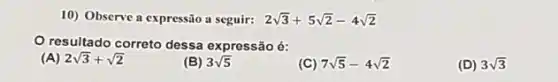 10) Observe a expressão a seguir: 2sqrt (3)+5sqrt (2)-4sqrt (2)
resultado correto dessa expressão é:
(A) 2sqrt (3)+sqrt (2)
(B) 3sqrt (5)
(C) 7sqrt (5)-4sqrt (2)
(D) 3sqrt (3)