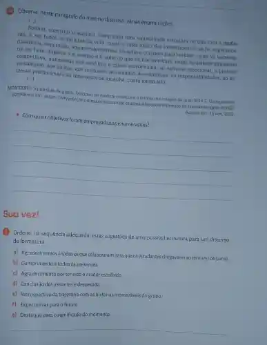 (10) Observe, neste parágrafo do mesmo discurso, várias enumerações.
()
Sonhar, construir o sucesso conquistar uma consolidada estrutura no que toca a profis-
são, e, em todos 05 âmbitos da vida custa o valor exato dos investimentos na fe esperança,
disciplina, superação empreendedorismo, ousadia e coragem para realizar o que for necessá-
rio ser feito. Superar a si mesmo e ir além do que muitos duvidam, numa sociedade altamente
competitiva, submetida aos conflitos e crises existenciais, ao estresse emocional, a pressão
psicológica, aos medos, aos fracassos, ao cansaço, as cobrancas, as responsabilidades, ao es-
tresse profissional e as incertezas do amanhâ, custa muito alto.
()
MONTEIRO, Franciane Augusta Discurso de oradora emociona o público na colação de grau 2016.2 Unijaguaribe.
Disponivel em: https://www.fi br/noticias/discurso-de-oradora -emociona-o-publico-na -colacao-de-grau-20162/
Acesso em: 15 nov 2023
- Com quais objetivos foram empregadas as enumerações?
__
Suavez!
(1) Ordene, na sequência adequada, estas sugestões de uma possível estrutura para um discurso
de formatura.
a) Agradecimentos a todosos que colaboraram para que os estudantes chegassem ao término do curso.
b) Cumprimento a todos os presentes.
c) Agradecimento porter sido o orador escolhido.
d) Conclusão dos assuntos e despedida.
e) Retrospectiva da trajetória com as histórias memoráveis do grupo.
F) Expectativas para o futuro.
__
g) Destaque para o significado do momento.