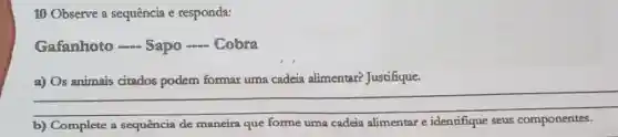 10 Observe a sequência e responda:
Gafanhoto -...Sapo - Cobra
a) Os animais citados podem formar uma cadeia alimentar?Justifique.
__
b) Complete a sequência de maneira que forme uma cadeia alimentar e identifique seus componentes