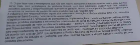 10. Oque fazer com o smartphone que nào tem reparo com pilhas e usadas, com o pneu que nào
serve mais, com embalagens de produtos tóxicos com óleo lubrificante usado?Que toda indústria
poluidora assuma a abilidade que tem na geração de lixo criando pontos de coleta e agindo para
recapturar os residuos de partes de seus produtos que são "jogados fora".
A industria é sim respons que coloca em circulação e não tem destino certo Ou, como diria
Antoine de Saint -Exupéry "eternamente responsável".
A logistica reversa é o "processo de planejamento implementação e controle do fluxo de matérias-primas,
estoque produtos acabados e informações relacionadas do ponto de consumo até o ponto de origem para
fins de recuperação de valor ou descarte adequado" -adotada globalmente escrita por Rogers
and Tibben (1999). Em outras palavras toda movimentação de mercadorias precisa ser planejada
para reaproveitamento de residuos de reutilização , reciclagem ou destinação adequada.
De acordo com a lei de 2010 que apresenta a Politica Nacional de Residuos empresas
sao sim da solução do problema que elas mesmas causam e devem aceitar o retorno de seus
produtos descartados