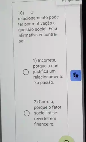 10) o
relacionamento pode
ter por motivação a
questão social . Esta
afirmativa encontra-
se:
1) Incorreta,
porque o que
justifica um
relacionamento
é a paixão.
2) Correta,
porque o fator
social irá se
reverter em
financeiro.
Perganiae