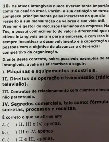 10. Os ativos intangíveis nunca tiveram tanta importâr
como no cenário atual. Porém, a sua definição se torna
complexa principalme nte pelas incertezas no que diz
respeito à sua mensuração de valores e sua vida útil.
Wagner é gestor de Recursos Humanos da empresa Ma
Tec, e possui conhecimento do valor e diferencial que
ativos intangíveis geram para a empresa, e com isso b
sempre incentivar o desenvolvime nto e a capacitação (
pessoas com o objetivo de alavancar o diferencial
competitivo da organização.
Diante deste contexto, sobre possiveis exemplos de at
intangíveis , avalie as afirmativas a seguir:
I. Máquinas e equipame ntos industriais.
II. Direitos de operação e transmissão (rádic
televisão).
III. Contratos de relacionamento com clientes e tecn
não patenteada.
IV. Segredos comerciais , tais como:formula
secretas processos e receitas.
É correto o que se afirma em:
A. () II, III e IV, apenas.
B. () III e IV,apenas.
C. () II e III , apenas.