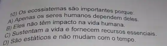 10) Os ecossisten nas são importante s porque:
1) Apenas os seres humanos dependem deles.
A) Eles não têm impacto na vida humana.
c) Sustentam a vida e fornecem recursos essenciais.
D) São estáticos e não mudam com o tempo.