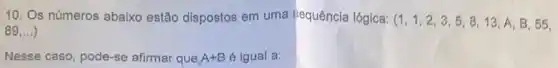 10. Os números abaixo estão dispostos em uma bequência lógica:
(1,1,2,3,5,8,13,A,B,55
89ldots )
Nesse caso, pode-se afirmar que A+B é igual a: