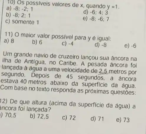 10) Os possiveis valores de x, quando
y=1
a) -8;-2;1
b) -8;2;1
d) -6;4;3
c) somente 1
e) -8;-6;7
11) 0 maior valor possivel para y é igual:
a) 8
b) 6
C) -4
d) -8
e) -6
Um grande navio de cruzeiro lançou sua âncora na
ilha de Antigua, no Caribe. A pesada âncora foi
lançada à água a uma velocidade de 2,5 metros por
segundo. Depois de 45 segundos ,a fancora
estava 40 metros abaixo da superficie da agua
Com base no texto responda as próximas questōes:
12) De que altura (acima da superficie da água) a
ncora foi lançada?
70,5
b) 72,5
C) 72
d) 71
e) 73