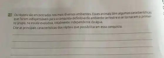 10 Os répteis são encontrados nos mais diversos ambientes. Esses animais têm algumas características
que foram indispensáveis para a conquista definitiva do ambiente terrestre e se tornaram o primei-
ro grupo, na escala evolutiva, totalmente independente da água.
Cite as principais caracteristicas dos répteis que possibilitaram essa conquista.
__