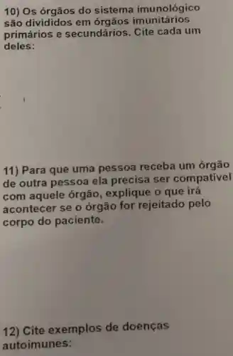 10) Os do sistema imunológico
são divididos em órgãos imunitários
primários e secundários . Cite cada um
deles:
11) Para que uma pessoa receba um órgão
de outra pessoa ela precisa ser compativel
com aquele órgão , explique o que irá
acontecer se o órgão for rejeitado pelo
corpo do paciente.
12) Cite exemplos de doenças
autoimunes: