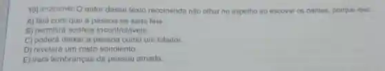 10) (P120107H6) O autor desse texto recomenda nào olhar no espelho ao escovar os dentes, porque isso
A) fará com que a pessoa se sinta feia.
B) permitirá sonhos incontroláveis.
C) poderá deixar a pessoa como um lutador.
D) revelará um rosto sonolento.
E) trará lembranças da pessoa amada.