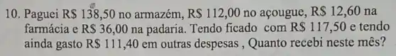 10. Paguei R 138,50 no armazém, R 112,00 no acougue, R 12,60 na
farmácia e R 36,00 na padaria. Tendo ficado com R 117,50 e tendo
ainda gasto R 111,40em outras despesas , Quanto recebi neste mês?